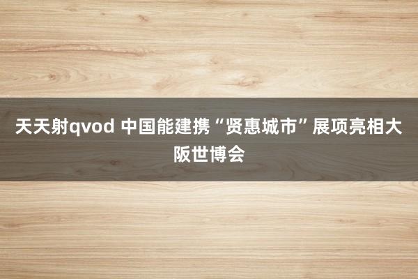 天天射qvod 中国能建携“贤惠城市”展项亮相大阪世博会