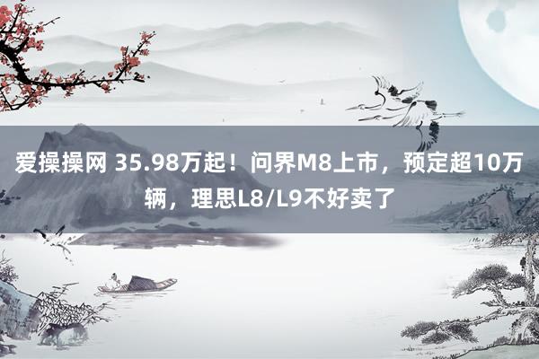 爱操操网 35.98万起！问界M8上市，预定超10万辆，理思L8/L9不好卖了