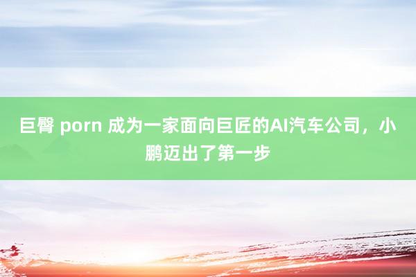 巨臀 porn 成为一家面向巨匠的AI汽车公司，小鹏迈出了第一步