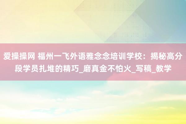 爱操操网 福州一飞外语雅念念培训学校：揭秘高分段学员扎堆的精巧_磨真金不怕火_写稿_教学