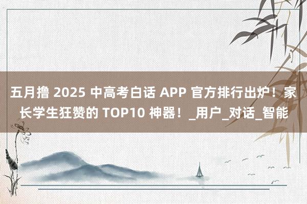 五月撸 2025 中高考白话 APP 官方排行出炉！家长学生狂赞的 TOP10 神器！_用户_对话_智能