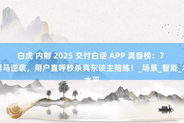 白虎 内射 2025 交付白话 APP 真香榜：7 大黑马逆袭，用户直呼秒杀真东谈主陪练！_场景_智能_水平