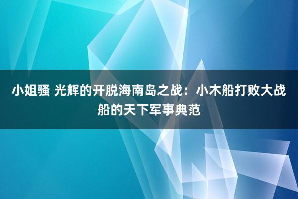 小姐骚 光辉的开脱海南岛之战：小木船打败大战船的天下军事典范