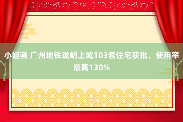 小姐骚 广州地铁珑岄上城103套住宅获批，使用率最高130%