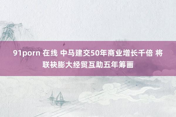 91porn 在线 中马建交50年商业增长千倍 将联袂膨大经贸互助五年筹画