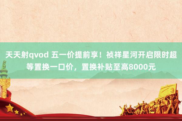 天天射qvod 五一价提前享！祯祥星河开启限时超等置换一口价，置换补贴至高8000元