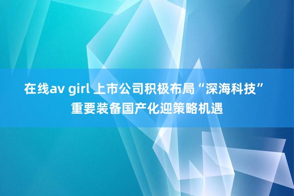 在线av girl 上市公司积极布局“深海科技” 重要装备国产化迎策略机遇
