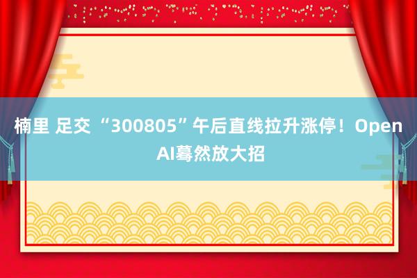 楠里 足交 “300805”午后直线拉升涨停！Open AI蓦然放大招
