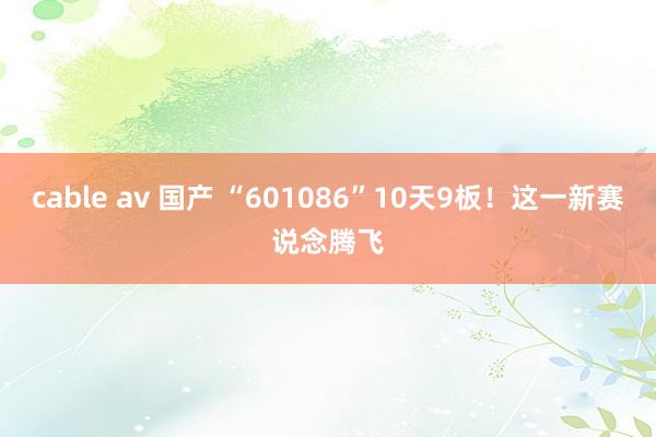 cable av 国产 “601086”10天9板！这一新赛说念腾飞