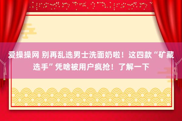爱操操网 别再乱选男士洗面奶啦！这四款“矿藏选手”凭啥被用户疯抢！了解一下
