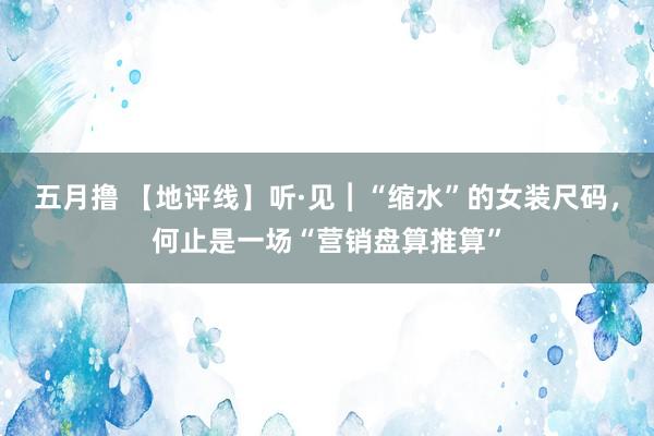 五月撸 【地评线】听·见︱“缩水”的女装尺码，何止是一场“营销盘算推算”