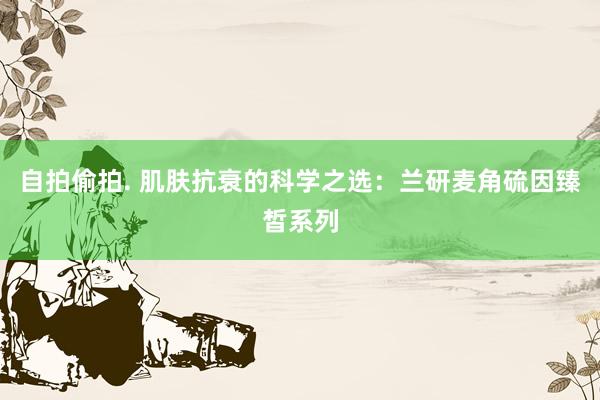 自拍偷拍. 肌肤抗衰的科学之选：兰研麦角硫因臻皙系列