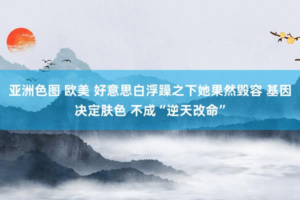 亚洲色图 欧美 好意思白浮躁之下她果然毁容 基因决定肤色 不成“逆天改命”