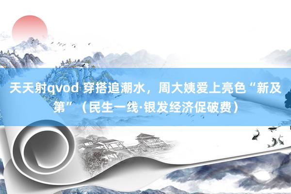 天天射qvod 穿搭追潮水，周大姨爱上亮色“新及第”（民生一线·银发经济促破费）