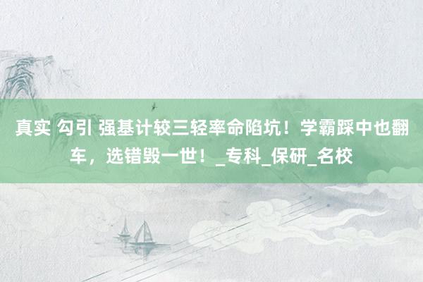 真实 勾引 强基计较三轻率命陷坑！学霸踩中也翻车，选错毁一世！_专科_保研_名校