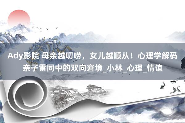 Ady影院 母亲越叨唠，女儿越顺从！心理学解码亲子雷同中的双向窘境_小林_心理_情谊