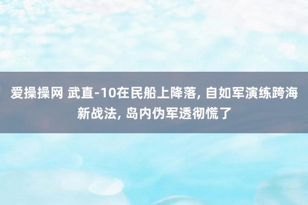 爱操操网 武直-10在民船上降落， 自如军演练跨海新战法， 岛内伪军透彻慌了