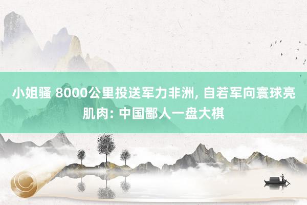 小姐骚 8000公里投送军力非洲， 自若军向寰球亮肌肉: 中国鄙人一盘大棋