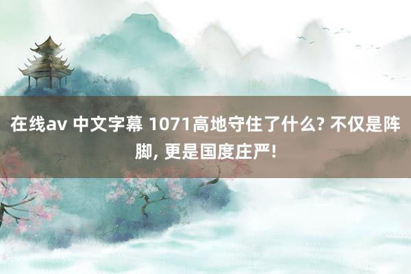 在线av 中文字幕 1071高地守住了什么? 不仅是阵脚， 更是国度庄严!