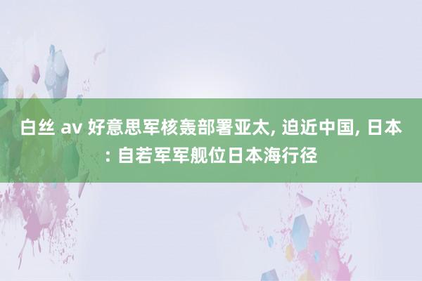 白丝 av 好意思军核轰部署亚太， 迫近中国， 日本: 自若军军舰位日本海行径