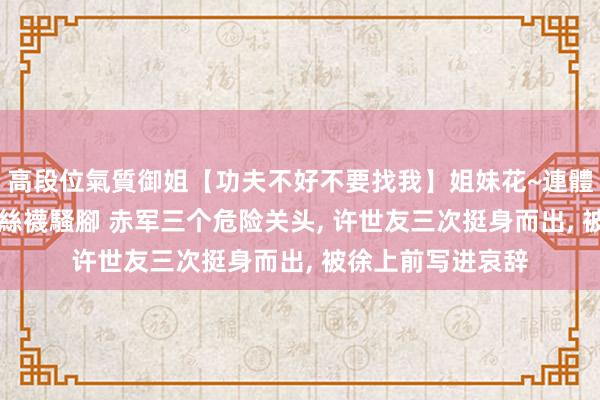 高段位氣質御姐【功夫不好不要找我】姐妹花~連體絲襪~大奶晃動~絲襪騷腳 赤军三个危险关头， 许世友三次挺身而出， 被徐上前写进哀辞