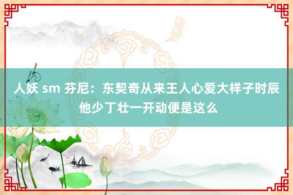 人妖 sm 芬尼：东契奇从来王人心爱大样子时辰 他少丁壮一开动便是这么