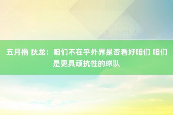五月撸 狄龙：咱们不在乎外界是否看好咱们 咱们是更具顽抗性的球队