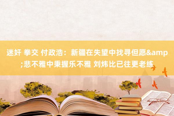 迷奸 拳交 付政浩：新疆在失望中找寻但愿&悲不雅中秉握乐不雅 刘炜比已往更老练