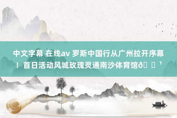 中文字幕 在线av 罗斯中国行从广州拉开序幕！首日活动风城玫瑰灵通南沙体育馆🌹