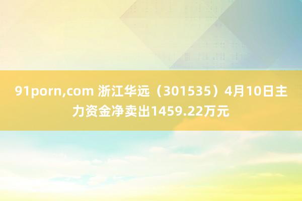 91porn，com 浙江华远（301535）4月10日主力资金净卖出1459.22万元