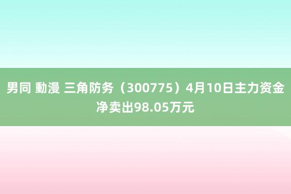 男同 動漫 三角防务（300775）4月10日主力资金净卖出98.05万元