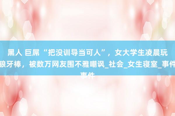 黑人 巨屌 “把没训导当可人”，女大学生凌晨玩狼牙棒，被数万网友围不雅嘲讽_社会_女生寝室_事件
