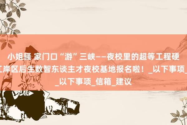 小姐骚 家门口“游”三峡——夜校里的超等工程硬核解码：江岸区后生数智东谈主才夜校基地报名啦！_以下事项_信箱_建议