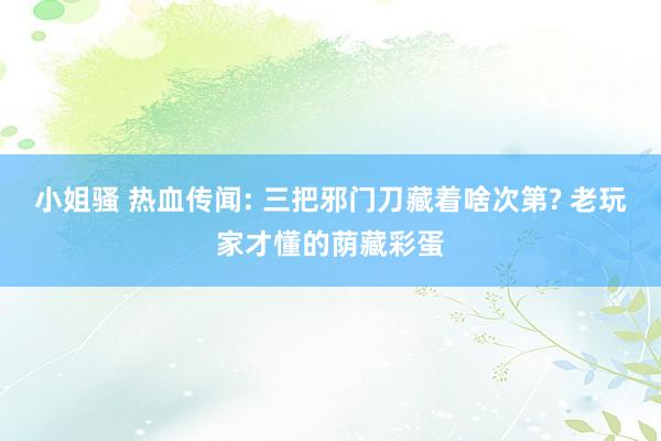 小姐骚 热血传闻: 三把邪门刀藏着啥次第? 老玩家才懂的荫藏彩蛋