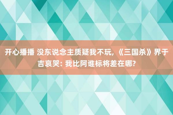 开心播播 没东说念主质疑我不玩， 《三国杀》界于吉哀哭: 我比阿谁标将差在哪?