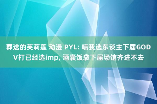 葬送的芙莉莲 动漫 PYL: 喷我选东谈主下届GODV打已经选imp， 酒囊饭袋下届场馆齐进不去