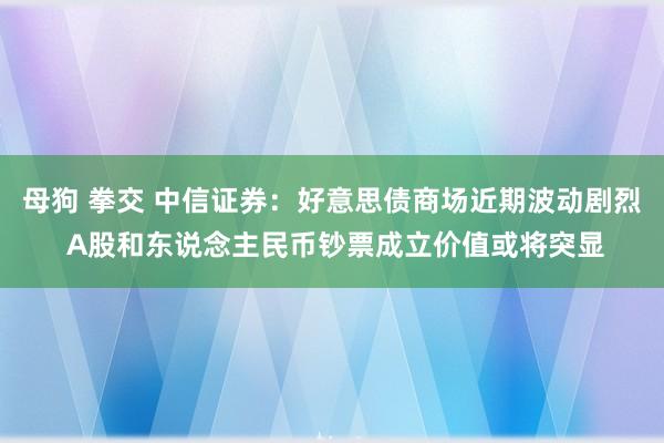 母狗 拳交 中信证券：好意思债商场近期波动剧烈 A股和东说念主民币钞票成立价值或将突显