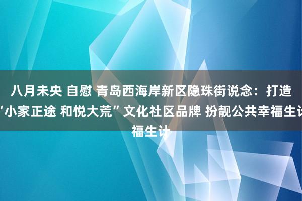 八月未央 自慰 青岛西海岸新区隐珠街说念：打造“小家正途 和悦大荒”文化社区品牌 扮靓公共幸福生计