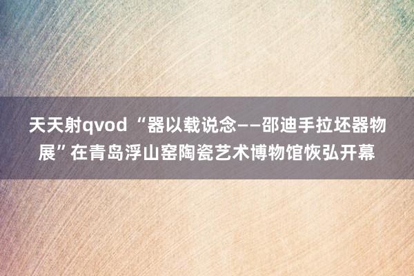 天天射qvod “器以载说念——邵迪手拉坯器物展”在青岛浮山窑陶瓷艺术博物馆恢弘开幕