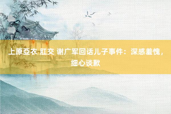 上原亞衣 肛交 谢广军回话儿子事件：深感羞愧，细心谈歉