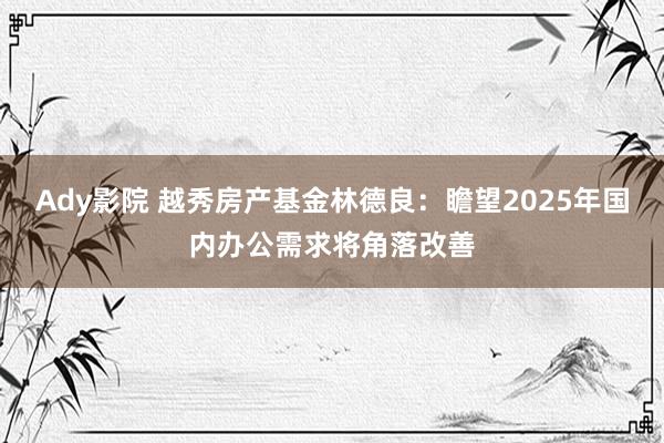 Ady影院 越秀房产基金林德良：瞻望2025年国内办公需求将角落改善