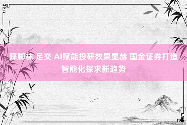 踩脚袜 足交 AI赋能投研效果显赫 国金证券打造智能化探求新趋势