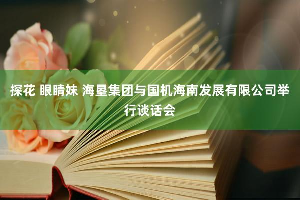 探花 眼睛妹 海垦集团与国机海南发展有限公司举行谈话会