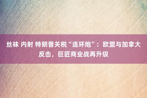 丝袜 内射 特朗普关税“连环炮”：欧盟与加拿大反击，巨匠商业战再升级