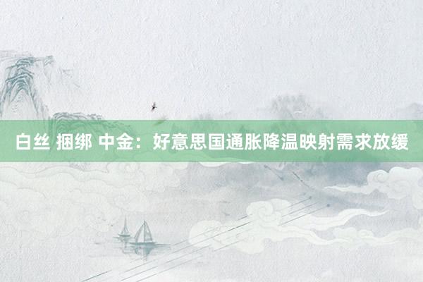 白丝 捆绑 中金：好意思国通胀降温映射需求放缓