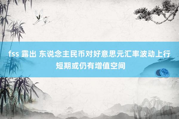 fss 露出 东说念主民币对好意思元汇率波动上行 短期或仍有增值空间