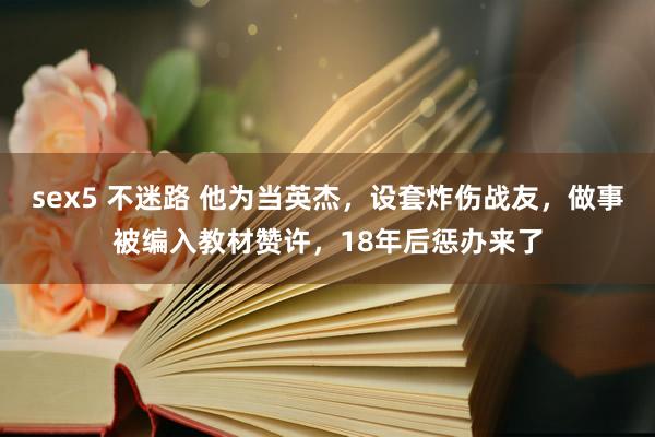 sex5 不迷路 他为当英杰，设套炸伤战友，做事被编入教材赞许，18年后惩办来了