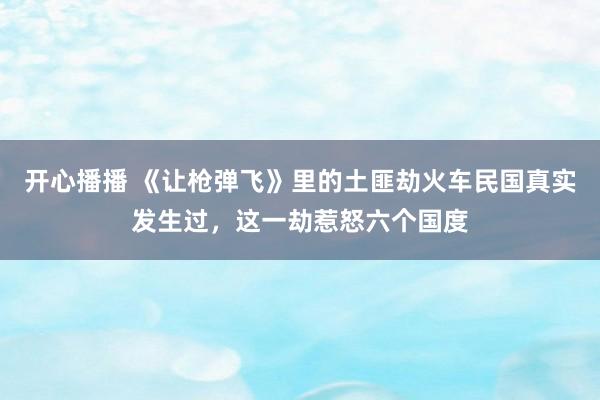 开心播播 《让枪弹飞》里的土匪劫火车民国真实发生过，这一劫惹怒六个国度