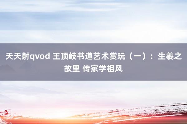 天天射qvod 王顶岐书道艺术赏玩(一):生羲之故里 传家学祖风