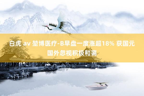 白虎 av 堃博医疗-B早盘一度涨超18% 获国元国外忽视积极和蔼